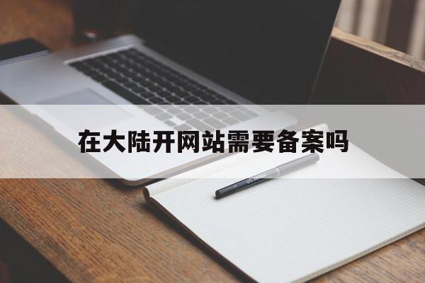 在大陆开网站需要备案吗(在大陆开网站需要备案吗知乎)