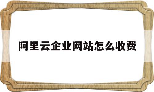 阿里云企业网站怎么收费(阿里云企业网站建设)