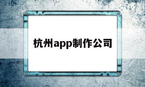 杭州app制作公司(杭州app制作开发哪个公司比较权威)