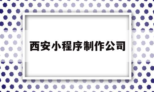 西安小程序制作公司(西安微信小程序制作公司)