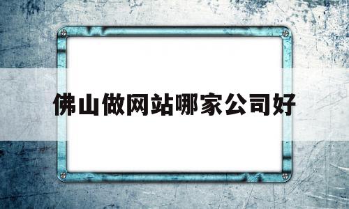 佛山做网站哪家公司好(佛山网站制作公司)