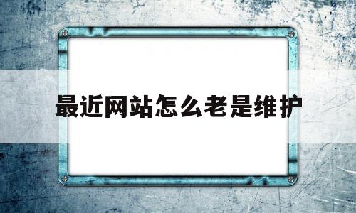 最近网站怎么老是维护(网站显示维护中打不开正常吗)