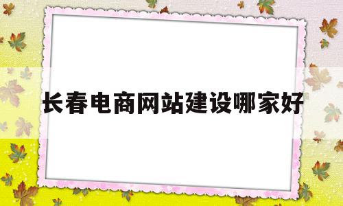 长春电商网站建设哪家好(长春电子商务的企业公司有哪些)