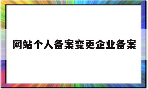 网站个人备案变更企业备案(网站个人备案变更企业备案怎么办)