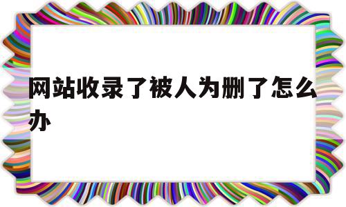 网站收录了被人为删了怎么办(网站收录了被人为删了怎么办呢)