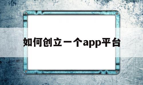 如何创立一个app平台(创立一个app平台怎么弄)