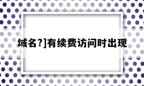 域名?]有续费访问时出现(域名续费后多久网页可以正常打开)