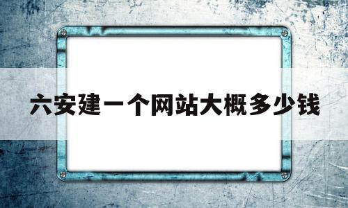 六安建一个网站大概多少钱(六安建一个网站大概多少钱人民币)