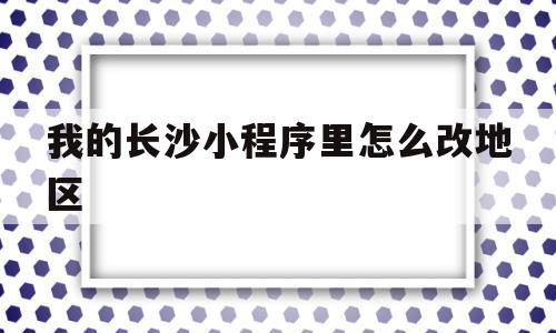 我的长沙小程序里怎么改地区(我的长沙app怎么解绑身份证)