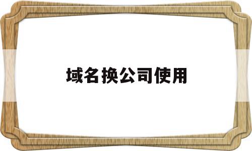 域名换公司使用(域名如何变更公司名称)