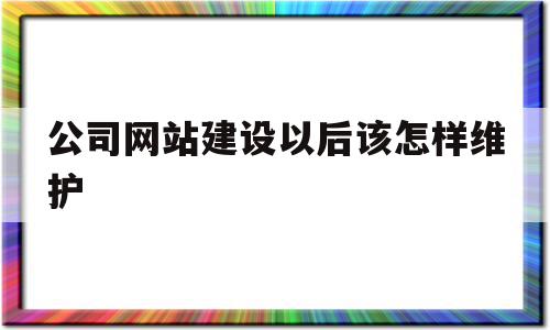 公司网站建设以后该怎样维护(公司网站建设需要注意哪些内容)