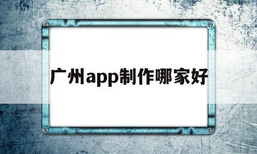 广州app制作哪家好(广州app制作哪家好一点)