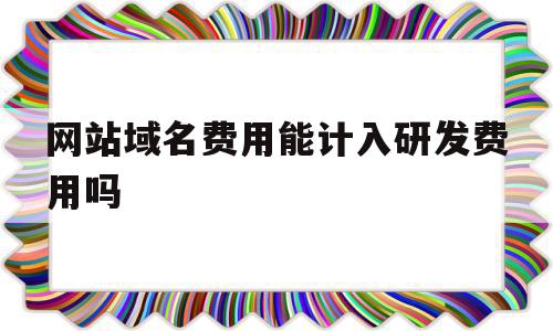 网站域名费用能计入研发费用吗(网站域名费用能计入研发费用吗知乎)