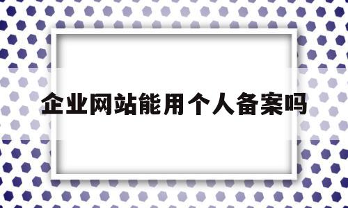 企业网站能用个人备案吗(企业备案和个人网站备案哪个好)