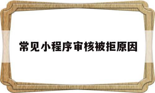 常见小程序审核被拒原因(常见小程序审核被拒原因是什么)