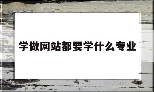 学做网站都要学什么专业(学做网站都要学什么专业的)