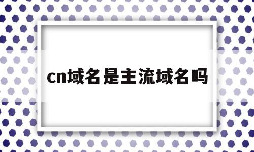 cn域名是主流域名吗(cn是什么类型的域名cn)