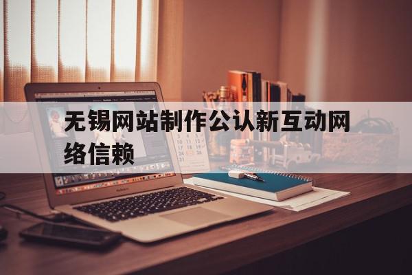 无锡网站制作公认新互动网络信赖的简单介绍