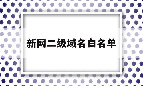 新网二级域名白名单(新网二级域名白名单怎么设置)