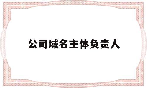 公司域名主体负责人(公司域名主体负责人是什么)