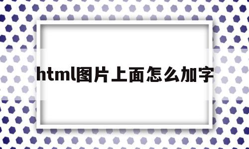 html图片上面怎么加字(html中怎么在图片上加文字)