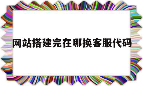 网站搭建完在哪换客服代码(网站客服页面)