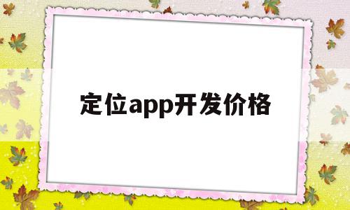 定位app开发价格(开发一个定位软件需要多少钱)