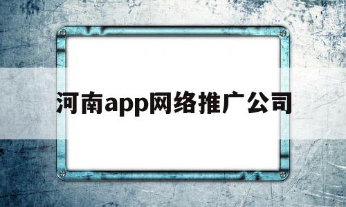 河南app网络推广公司(河南app网络推广公司排名)