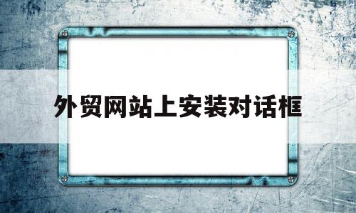 外贸网站上安装对话框(外贸网站上安装对话框是什么)