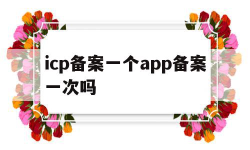 icp备案一个app备案一次吗的简单介绍