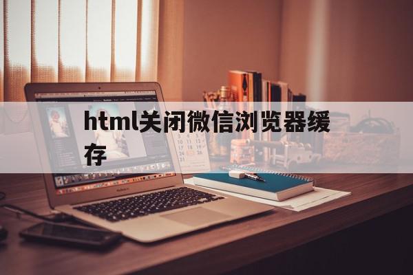 html关闭微信浏览器缓存(微信浏览器缓存机制)