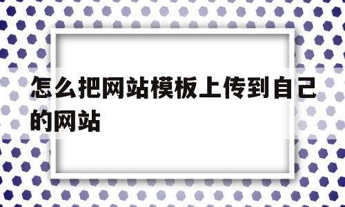 怎么把网站模板上传到自己的网站(怎么把网站模板上传到自己的网站中)