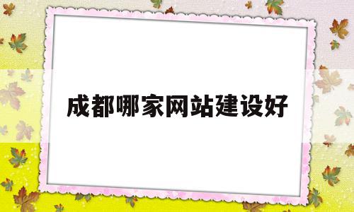 成都哪家网站建设好(成都建设网站哪家公司好)