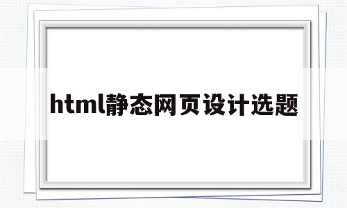 html静态网页设计选题(html静态网页设计毕业论文)