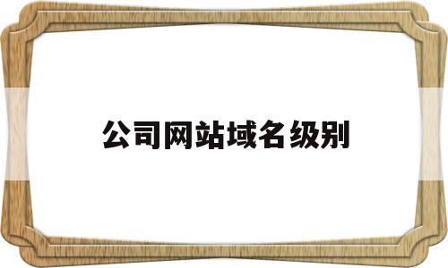 公司网站域名级别(公司网站域名级别怎么看)