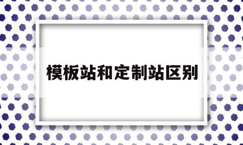 模板站和定制站区别(模板站是什么意思)