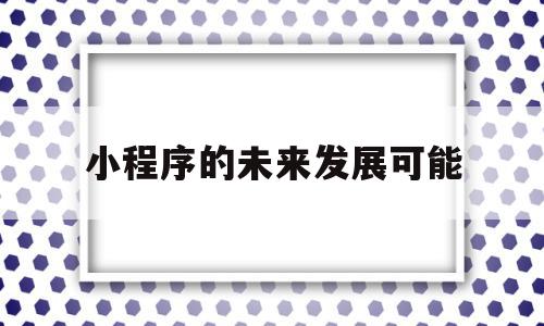 小程序的未来发展可能(微信小程序的未来发展方向)