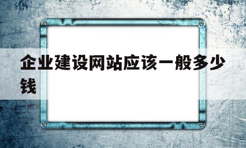 企业建设网站应该一般多少钱(公司企业建网站需要多少钱)