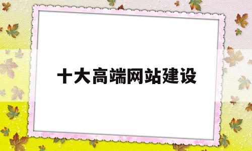 十大高端网站建设(高端网站建设大概需要多少费用)