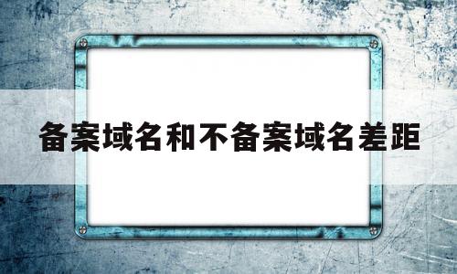 备案域名和不备案域名差距(备案的域名和没备案的域名有什么区别)