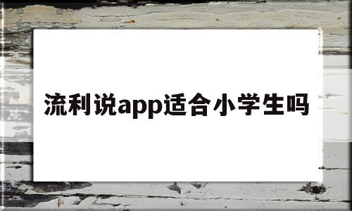 流利说app适合小学生吗(流利说少儿英语适合小学生吗)