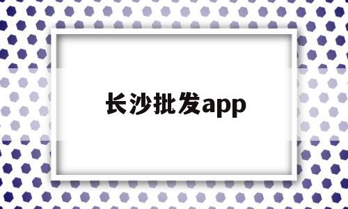 长沙批发app(长沙批发市场进货渠道)