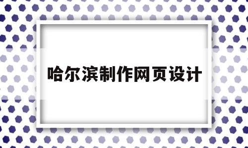 哈尔滨制作网页设计(哈尔滨做设计和网站的公司)