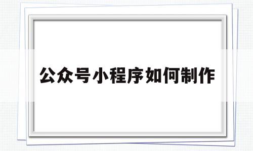 公众号小程序如何制作(微信公众号的小程序怎么制作)