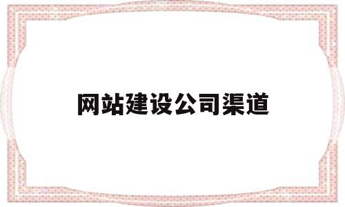 网站建设公司渠道(专业的网站建设公司具备哪些条件)