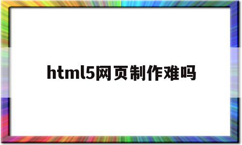 html5网页制作难吗(html5制作网页教程)