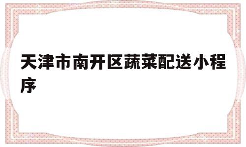 天津市南开区蔬菜配送小程序(天津市南开区蔬菜配送小程序有哪些)