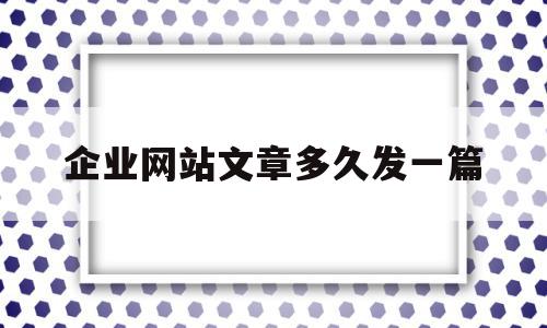 企业网站文章多久发一篇(企业网站文章多久发一篇最好)