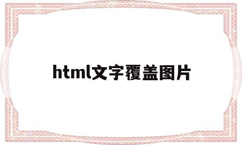 html文字覆盖图片(html怎么让图片覆盖图片)