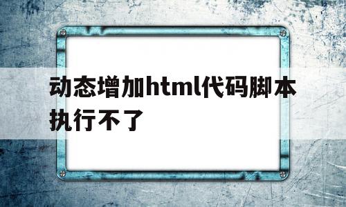 动态增加html代码脚本执行不了(动态增加html代码脚本执行不了)